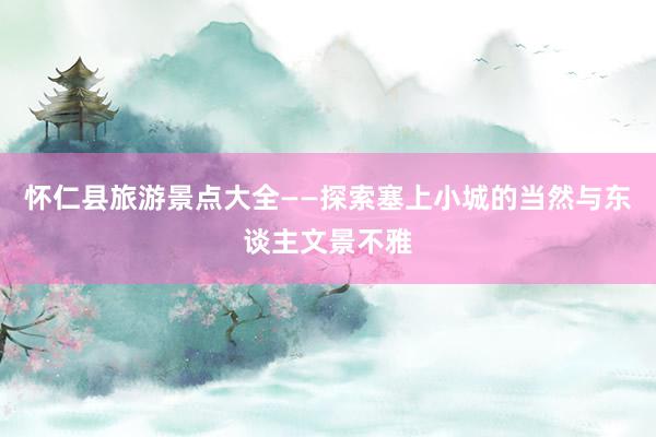 怀仁县旅游景点大全——探索塞上小城的当然与东谈主文景不雅