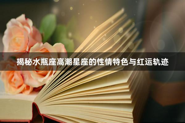 揭秘水瓶座高潮星座的性情特色与红运轨迹